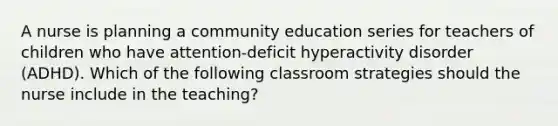 A nurse is planning a community education series for teachers of children who have attention-deficit hyperactivity disorder (ADHD). Which of the following classroom strategies should the nurse include in the teaching?