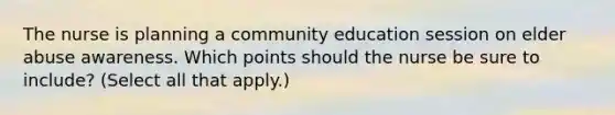 The nurse is planning a community education session on elder abuse awareness. Which points should the nurse be sure to include? (Select all that apply.)