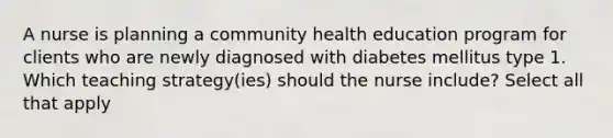 A nurse is planning a community health education program for clients who are newly diagnosed with diabetes mellitus type 1. Which teaching strategy(ies) should the nurse include? Select all that apply