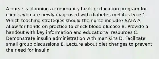 A nurse is planning a community health education program for clients who are newly diagnosed with diabetes mellitus type 1. Which teaching strategies should the nurse include? SATA A. Allow for hands-on practice to check blood glucose B. Provide a handout with key information and educational resources C. Demonstrate insulin administration with manikins D. Facilitate small group discussions E. Lecture about diet changes to prevent the need for insulin