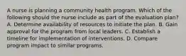 A nurse is planning a community health program. Which of the following should the nurse include as part of the evaluation plan? A. Determine availability of resources to initiate the plan. B. Gain approval for the program from local leaders. C. Establish a timeline for implementation of interventions. D. Compare program impact to similar programs.