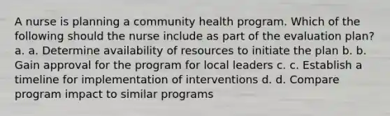 A nurse is planning a community health program. Which of the following should the nurse include as part of the evaluation plan? a. a. Determine availability of resources to initiate the plan b. b. Gain approval for the program for local leaders c. c. Establish a timeline for implementation of interventions d. d. Compare program impact to similar programs