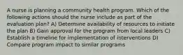 A nurse is planning a community health program. Which of the following actions should the nurse include as part of the evaluation plan? A) Determine availability of resources to initiate the plan B) Gain approval for the program from local leaders C) Establish a timeline for implementation of interventions D) Compare program impact to similar programs