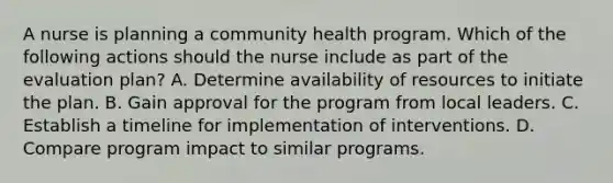 A nurse is planning a community health program. Which of the following actions should the nurse include as part of the evaluation plan? A. Determine availability of resources to initiate the plan. B. Gain approval for the program from local leaders. C. Establish a timeline for implementation of interventions. D. Compare program impact to similar programs.