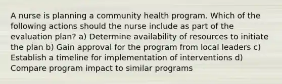 A nurse is planning a community health program. Which of the following actions should the nurse include as part of the evaluation plan? a) Determine availability of resources to initiate the plan b) Gain approval for the program from local leaders c) Establish a timeline for implementation of interventions d) Compare program impact to similar programs