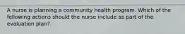 A nurse is planning a community health program. Which of the following actions should the nurse include as part of the evaluation plan?