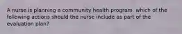 A nurse is planning a community health program. which of the following actions should the nurse include as part of the evaluation plan?