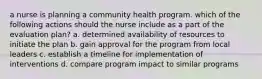 a nurse is planning a community health program. which of the following actions should the nurse include as a part of the evaluation plan? a. determined availability of resources to initiate the plan b. gain approval for the program from local leaders c. establish a timeline for implementation of interventions d. compare program impact to similar programs