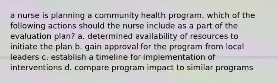 a nurse is planning a community health program. which of the following actions should the nurse include as a part of the evaluation plan? a. determined availability of resources to initiate the plan b. gain approval for the program from local leaders c. establish a timeline for implementation of interventions d. compare program impact to similar programs