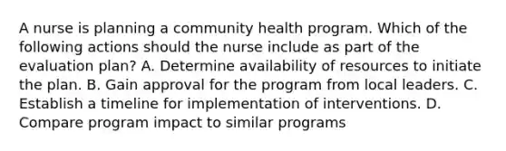 A nurse is planning a community health program. Which of the following actions should the nurse include as part of the evaluation plan? A. Determine availability of resources to initiate the plan. B. Gain approval for the program from local leaders. C. Establish a timeline for implementation of interventions. D. Compare program impact to similar programs