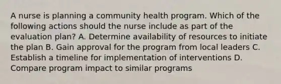 A nurse is planning a community health program. Which of the following actions should the nurse include as part of the evaluation plan? A. Determine availability of resources to initiate the plan B. Gain approval for the program from local leaders C. Establish a timeline for implementation of interventions D. Compare program impact to similar programs