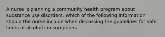 A nurse is planning a community health program about substance use disorders. Which of the following information should the nurse include when discussing the guidelines for safe limits of alcohol consumptions