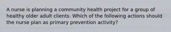 A nurse is planning a community health project for a group of healthy older adult clients. Which of the following actions should the nurse plan as primary prevention activity?