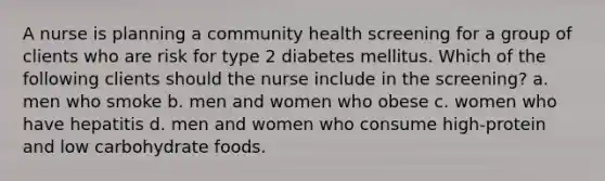 A nurse is planning a community health screening for a group of clients who are risk for type 2 diabetes mellitus. Which of the following clients should the nurse include in the screening? a. men who smoke b. men and women who obese c. women who have hepatitis d. men and women who consume high-protein and low carbohydrate foods.