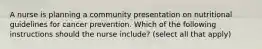 A nurse is planning a community presentation on nutritional guidelines for cancer prevention. Which of the following instructions should the nurse include? (select all that apply)