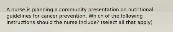 A nurse is planning a community presentation on nutritional guidelines for cancer prevention. Which of the following instructions should the nurse include? (select all that apply)