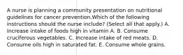 A nurse is planning a community presentation on nutritional guidelines for cancer prevention.Which of the following instructions should the nurse include? (Select all that apply.) A. Increase intake of foods high in vitamin A. B. Consume cruciferous vegetables. C. Increase intake of red meats. D. Consume oils high in saturated fat. E. Consume whole grains.