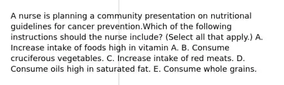 A nurse is planning a community presentation on nutritional guidelines for cancer prevention.Which of the following instructions should the nurse include? (Select all that apply.) A. Increase intake of foods high in vitamin A. B. Consume cruciferous vegetables. C. Increase intake of red meats. D. Consume oils high in saturated fat. E. Consume whole grains.