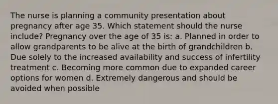 The nurse is planning a community presentation about pregnancy after age 35. Which statement should the nurse include? Pregnancy over the age of 35 is: a. Planned in order to allow grandparents to be alive at the birth of grandchildren b. Due solely to the increased availability and success of infertility treatment c. Becoming more common due to expanded career options for women d. Extremely dangerous and should be avoided when possible