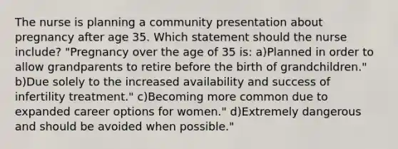 The nurse is planning a community presentation about pregnancy after age 35. Which statement should the nurse include? "Pregnancy over the age of 35 is: a)Planned in order to allow grandparents to retire before the birth of grandchildren." b)Due solely to the increased availability and success of infertility treatment." c)Becoming more common due to expanded career options for women." d)Extremely dangerous and should be avoided when possible."