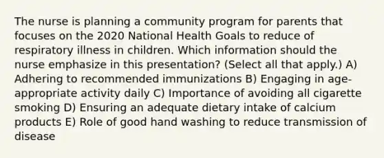 The nurse is planning a community program for parents that focuses on the 2020 National Health Goals to reduce of respiratory illness in children. Which information should the nurse emphasize in this presentation? (Select all that apply.) A) Adhering to recommended immunizations B) Engaging in age-appropriate activity daily C) Importance of avoiding all cigarette smoking D) Ensuring an adequate dietary intake of calcium products E) Role of good hand washing to reduce transmission of disease