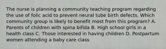 The nurse is planning a community teaching program regarding the use of folic acid to prevent neural tube birth defects. Which community group is likely to benefit most from this program? A. Parents of children with spina bifida B. High school girls in a health class C. Those interested in having children D. Postpartum women attending a baby care class