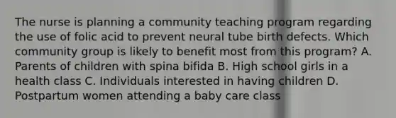 The nurse is planning a community teaching program regarding the use of folic acid to prevent neural tube birth defects. Which community group is likely to benefit most from this program? A. Parents of children with spina bifida B. High school girls in a health class C. Individuals interested in having children D. Postpartum women attending a baby care class