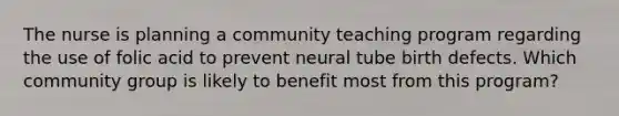 The nurse is planning a community teaching program regarding the use of folic acid to prevent neural tube birth defects. Which community group is likely to benefit most from this program?