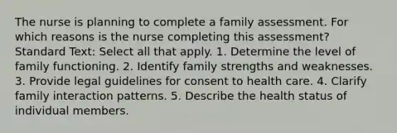 The nurse is planning to complete a family assessment. For which reasons is the nurse completing this assessment? Standard Text: Select all that apply. 1. Determine the level of family functioning. 2. Identify family strengths and weaknesses. 3. Provide legal guidelines for consent to health care. 4. Clarify family interaction patterns. 5. Describe the health status of individual members.