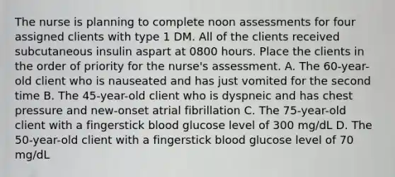 The nurse is planning to complete noon assessments for four assigned clients with type 1 DM. All of the clients received subcutaneous insulin aspart at 0800 hours. Place the clients in the order of priority for the nurse's assessment. A. The 60-year-old client who is nauseated and has just vomited for the second time B. The 45-year-old client who is dyspneic and has chest pressure and new-onset atrial fibrillation C. The 75-year-old client with a fingerstick blood glucose level of 300 mg/dL D. The 50-year-old client with a fingerstick blood glucose level of 70 mg/dL