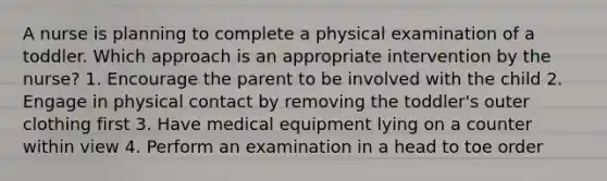 A nurse is planning to complete a physical examination of a toddler. Which approach is an appropriate intervention by the nurse? 1. Encourage the parent to be involved with the child 2. Engage in physical contact by removing the toddler's outer clothing first 3. Have medical equipment lying on a counter within view 4. Perform an examination in a head to toe order