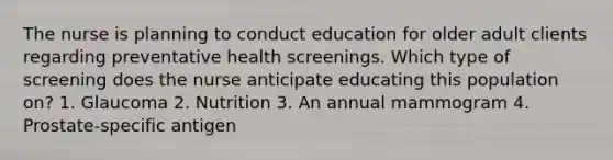 The nurse is planning to conduct education for older adult clients regarding preventative health screenings. Which type of screening does the nurse anticipate educating this population on? 1. Glaucoma 2. Nutrition 3. An annual mammogram 4. Prostate-specific antigen