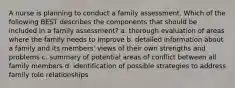 A nurse is planning to conduct a family assessment. Which of the following BEST describes the components that should be included in a family assessment? a. thorough evaluation of areas where the family needs to improve b. detailed information about a family and its members' views of their own strengths and problems c. summary of potential areas of conflict between all family members d. identification of possible strategies to address family role relationships