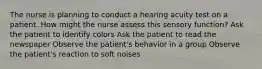 The nurse is planning to conduct a hearing acuity test on a patient. How might the nurse assess this sensory function? Ask the patient to identify colors Ask the patient to read the newspaper Observe the patient's behavior in a group Observe the patient's reaction to soft noises