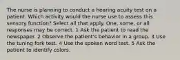 The nurse is planning to conduct a hearing acuity test on a patient. Which activity would the nurse use to assess this sensory function? Select all that apply. One, some, or all responses may be correct. 1 Ask the patient to read the newspaper. 2 Observe the patient's behavior in a group. 3 Use the tuning fork test. 4 Use the spoken word test. 5 Ask the patient to identify colors.