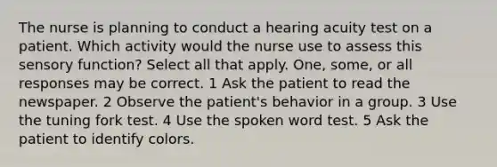 The nurse is planning to conduct a hearing acuity test on a patient. Which activity would the nurse use to assess this sensory function? Select all that apply. One, some, or all responses may be correct. 1 Ask the patient to read the newspaper. 2 Observe the patient's behavior in a group. 3 Use the tuning fork test. 4 Use the spoken word test. 5 Ask the patient to identify colors.