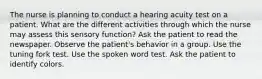 The nurse is planning to conduct a hearing acuity test on a patient. What are the different activities through which the nurse may assess this sensory function? Ask the patient to read the newspaper. Observe the patient's behavior in a group. Use the tuning fork test. Use the spoken word test. Ask the patient to identify colors.