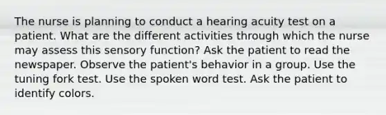 The nurse is planning to conduct a hearing acuity test on a patient. What are the different activities through which the nurse may assess this sensory function? Ask the patient to read the newspaper. Observe the patient's behavior in a group. Use the tuning fork test. Use the spoken word test. Ask the patient to identify colors.