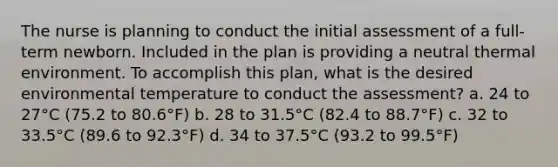 The nurse is planning to conduct the initial assessment of a full-term newborn. Included in the plan is providing a neutral thermal environment. To accomplish this plan, what is the desired environmental temperature to conduct the assessment? a. 24 to 27°C (75.2 to 80.6°F) b. 28 to 31.5°C (82.4 to 88.7°F) c. 32 to 33.5°C (89.6 to 92.3°F) d. 34 to 37.5°C (93.2 to 99.5°F)