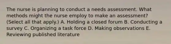 The nurse is planning to conduct a needs assessment. What methods might the nurse employ to make an assessment? (Select all that apply.) A. Holding a closed forum B. Conducting a survey C. Organizing a task force D. Making observations E. Reviewing published literature