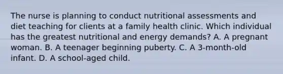 The nurse is planning to conduct nutritional assessments and diet teaching for clients at a family health clinic. Which individual has the greatest nutritional and energy demands? A. A pregnant woman. B. A teenager beginning puberty. C. A 3-month-old infant. D. A school-aged child.