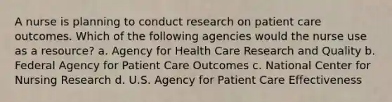 A nurse is planning to conduct research on patient care outcomes. Which of the following agencies would the nurse use as a resource? a. Agency for Health Care Research and Quality b. Federal Agency for Patient Care Outcomes c. National Center for Nursing Research d. U.S. Agency for Patient Care Effectiveness