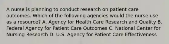 A nurse is planning to conduct research on patient care outcomes. Which of the following agencies would the nurse use as a resource? A. Agency for Health Care Research and Quality B. Federal Agency for Patient Care Outcomes C. National Center for Nursing Research D. U.S. Agency for Patient Care Effectiveness