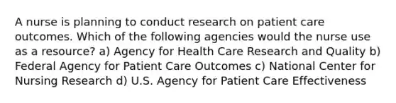 A nurse is planning to conduct research on patient care outcomes. Which of the following agencies would the nurse use as a resource? a) Agency for Health Care Research and Quality b) Federal Agency for Patient Care Outcomes c) National Center for Nursing Research d) U.S. Agency for Patient Care Effectiveness