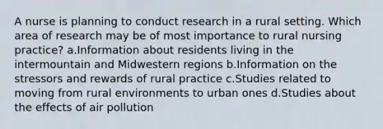 A nurse is planning to conduct research in a rural setting. Which area of research may be of most importance to rural nursing practice? a.Information about residents living in the intermountain and Midwestern regions b.Information on the stressors and rewards of rural practice c.Studies related to moving from rural environments to urban ones d.Studies about the effects of air pollution