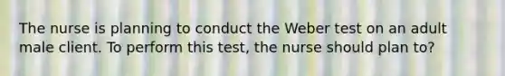 The nurse is planning to conduct the Weber test on an adult male client. To perform this test, the nurse should plan to?