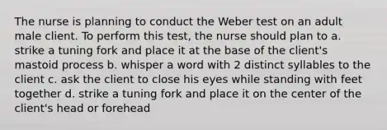 The nurse is planning to conduct the Weber test on an adult male client. To perform this test, the nurse should plan to a. strike a tuning fork and place it at the base of the client's mastoid process b. whisper a word with 2 distinct syllables to the client c. ask the client to close his eyes while standing with feet together d. strike a tuning fork and place it on the center of the client's head or forehead