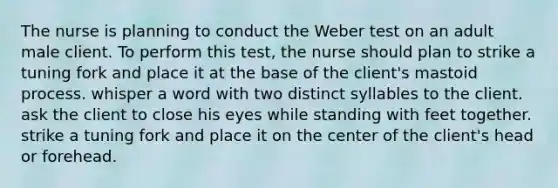 The nurse is planning to conduct the Weber test on an adult male client. To perform this test, the nurse should plan to strike a tuning fork and place it at the base of the client's mastoid process. whisper a word with two distinct syllables to the client. ask the client to close his eyes while standing with feet together. strike a tuning fork and place it on the center of the client's head or forehead.