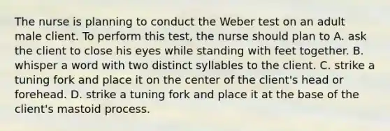 The nurse is planning to conduct the Weber test on an adult male client. To perform this test, the nurse should plan to A. ask the client to close his eyes while standing with feet together. B. whisper a word with two distinct syllables to the client. C. strike a tuning fork and place it on the center of the client's head or forehead. D. strike a tuning fork and place it at the base of the client's mastoid process.