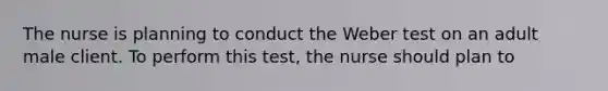 The nurse is planning to conduct the Weber test on an adult male client. To perform this test, the nurse should plan to